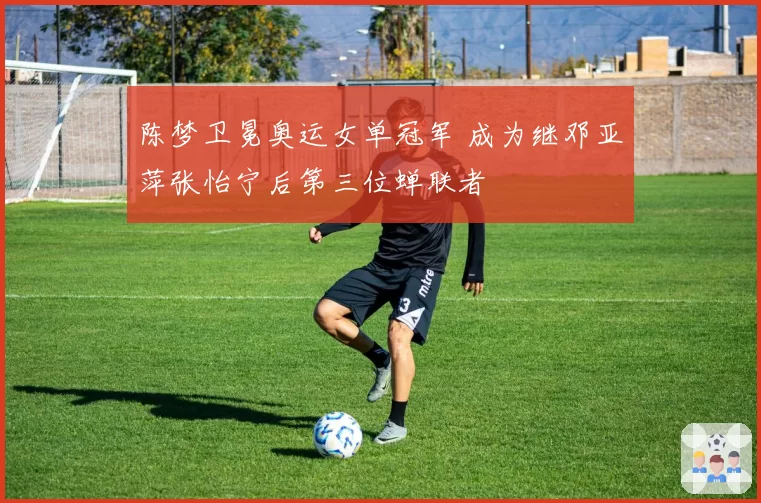 陈梦卫冕奥运女单冠军 成为继邓亚萍张怡宁后第三位蝉联者
