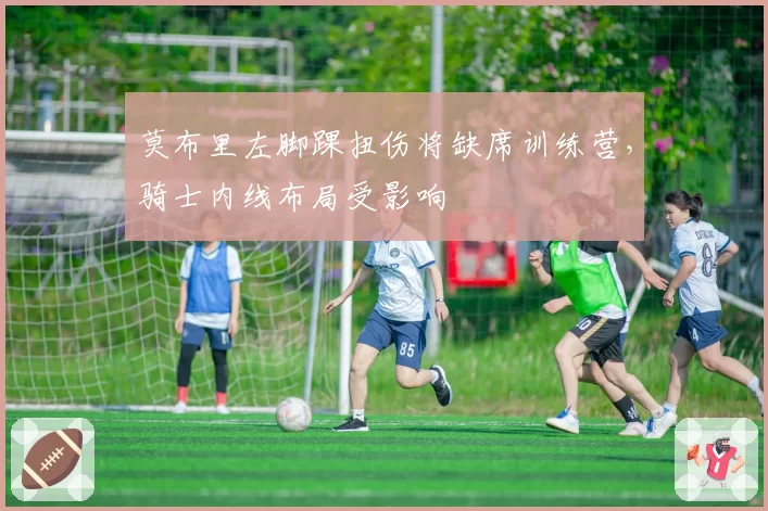 莫布里左脚踝扭伤将缺席训练营，骑士内线布局受影响