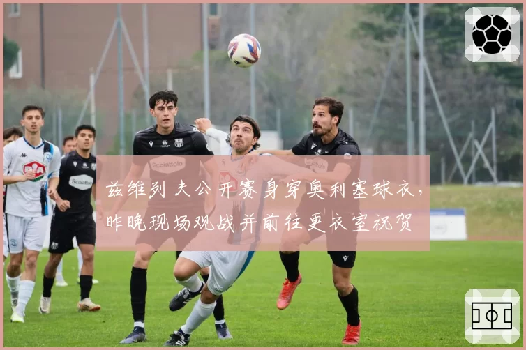 兹维列夫公开赛身穿奥利塞球衣，昨晚现场观战并前往更衣室祝贺
