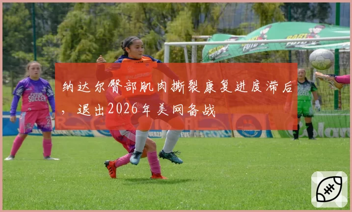 纳达尔臀部肌肉撕裂康复进度滞后，退出2026年美网备战