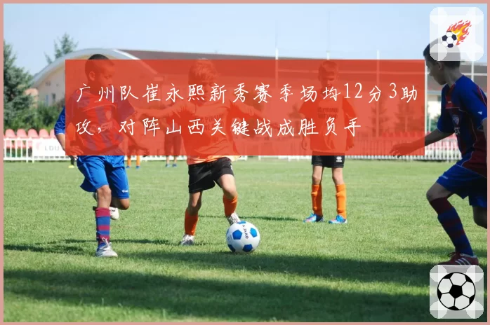 广州队崔永熙新秀赛季场均12分3助攻，对阵山西关键战成胜负手