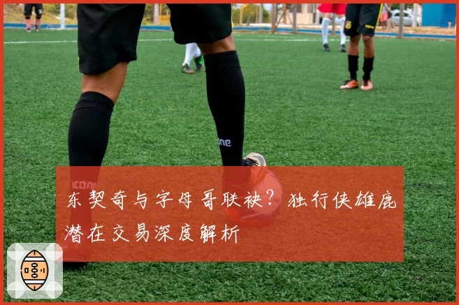 东契奇与字母哥联袂?独行侠雄鹿潜在交易深度解析