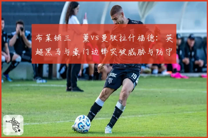 布莱顿三笘薰vs曼联拉什福德:英超黑马与豪门边锋突破威胁与防守回撤数据