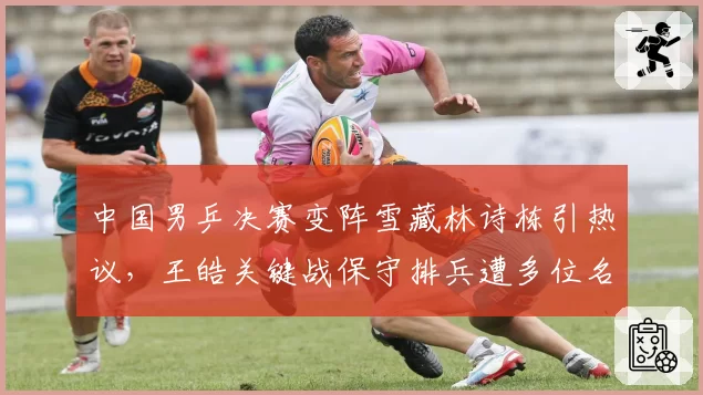 中国男乒决赛变阵雪藏林诗栋引热议,王皓关键战保守排兵遭多位名宿吐槽