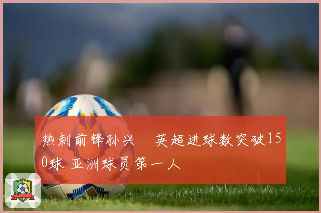 热刺前锋孙兴慜英超进球数突破150球 亚洲球员第一人