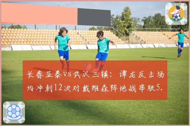 长春亚泰vs武汉三镇:谭龙反击场均冲刺12次对戴维森阵地战串联5.2次,战术体系截然不同