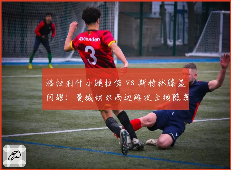 格拉利什小腿拉伤 vs 斯特林膝盖问题：曼城切尔西边路攻击线隐患分析
