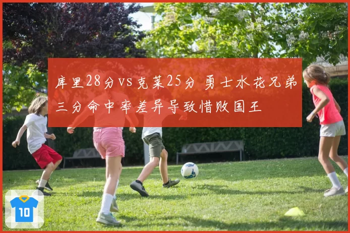 库里28分vs克莱25分 勇士水花兄弟三分命中率差异导致惜败国王