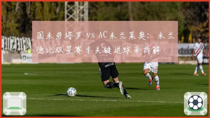 国米劳塔罗 vs AC米兰莱奥:米兰德比双星赛季关键进球率拆解