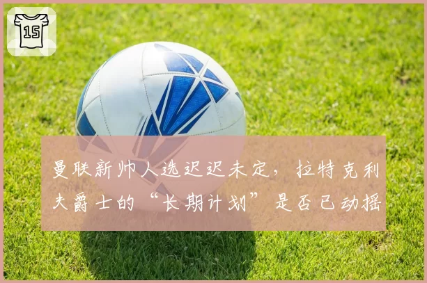 曼联新帅人选迟迟未定，拉特克利夫爵士的“长期计划”是否已动摇？
