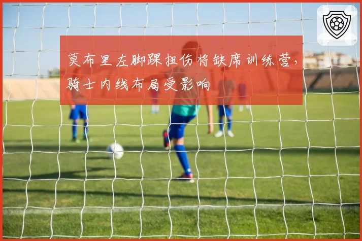 莫布里左脚踝扭伤将缺席训练营，骑士内线布局受影响