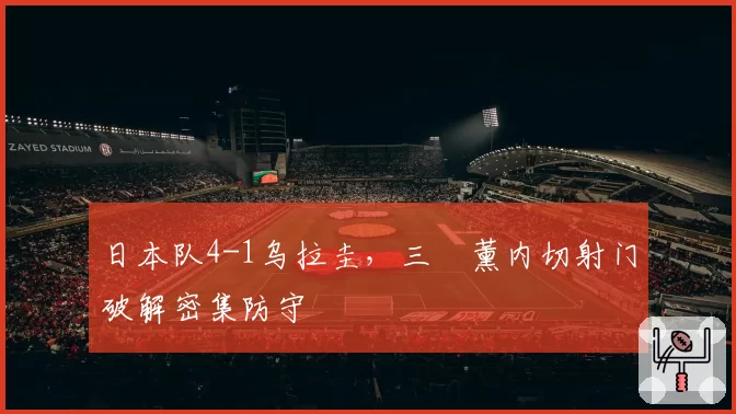 日本队4-1乌拉圭，三笘薰内切射门破解密集防守