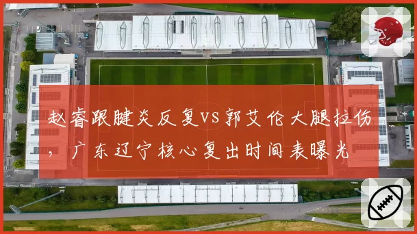 赵睿跟腱炎反复vs郭艾伦大腿拉伤，广东辽宁核心复出时间表曝光