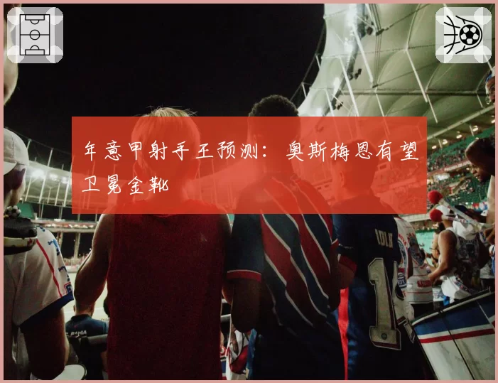 年意甲射手王预测:奥斯梅恩有望卫冕金靴