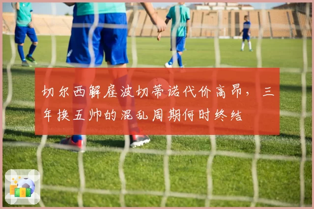 切尔西解雇波切蒂诺代价高昂，三年换五帅的混乱周期何时终结