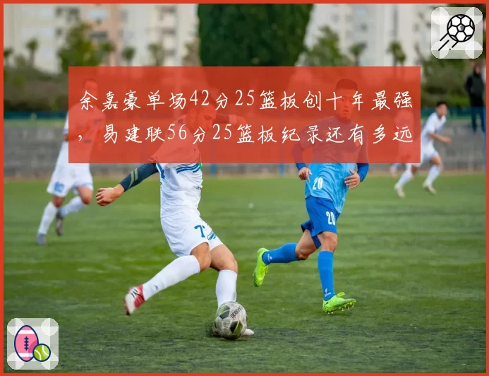 余嘉豪单场42分25篮板创十年最强，易建联56分25篮板纪录还有多远？