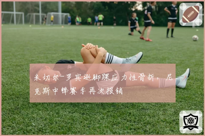 米切尔-罗宾逊脚踝应力性骨折，尼克斯中锋赛季再次报销