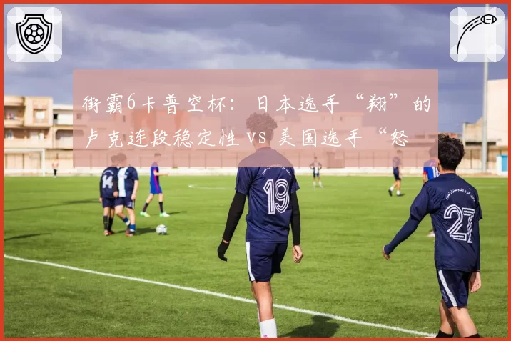 街霸6卡普空杯:日本选手“翔”的卢克连段稳定性 vs 美国选手“怒鸟”的DJ压制流,东西方流派差异