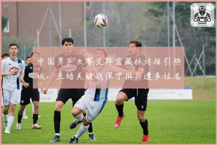 中国男乒决赛变阵雪藏林诗栋引热议,王皓关键战保守排兵遭多位名宿吐槽