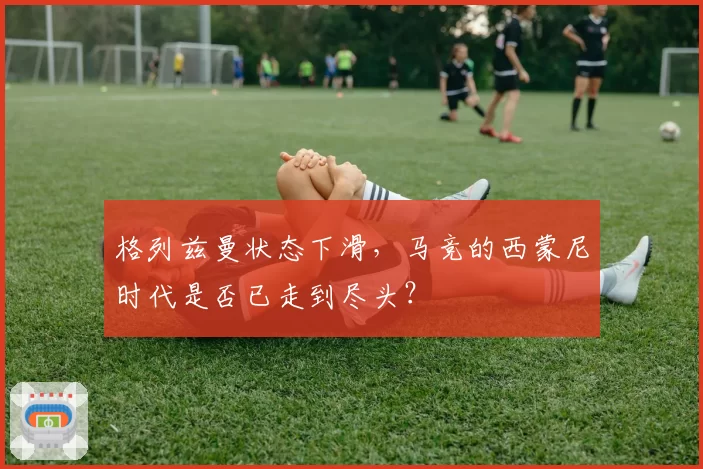 格列兹曼状态下滑，马竞的西蒙尼时代是否已走到尽头？