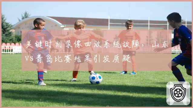 关键时刻录像回放系统故障，山东vs青岛比赛结果引发质疑