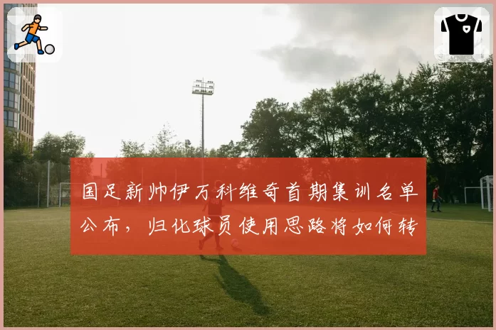 国足新帅伊万科维奇首期集训名单公布，归化球员使用思路将如何转变？