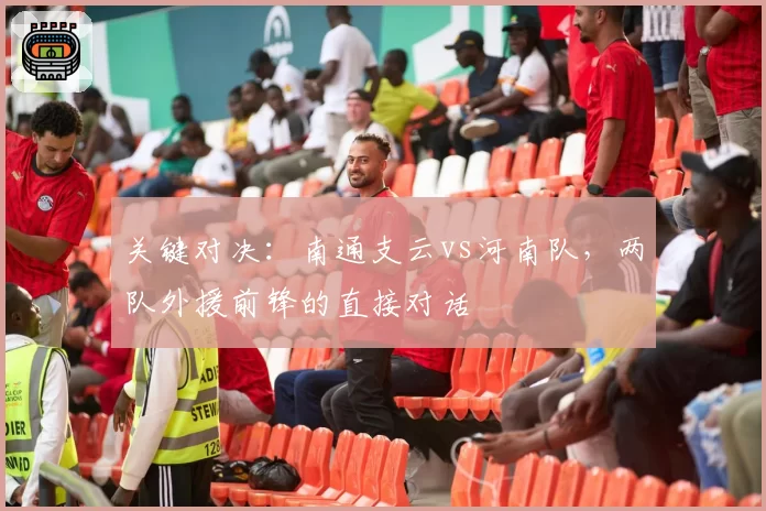 关键对决：南通支云vs河南队，两队外援前锋的直接对话