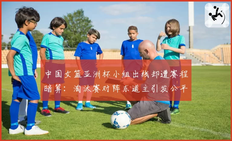 中国女篮亚洲杯小组出线却遭赛程暗算：淘汰赛对阵东道主引发公平性质疑