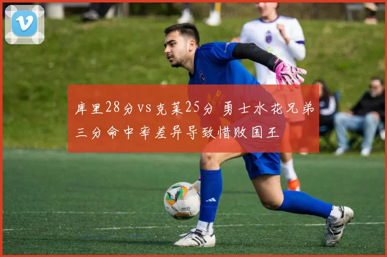 库里28分vs克莱25分 勇士水花兄弟三分命中率差异导致惜败国王