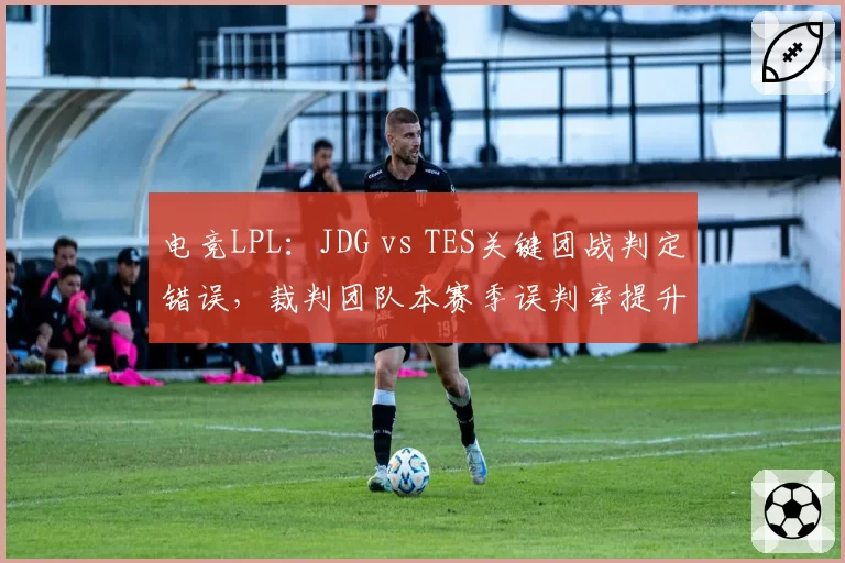 电竞LPL:JDG vs TES关键团战判定错误,裁判团队本赛季误判率提升至15%