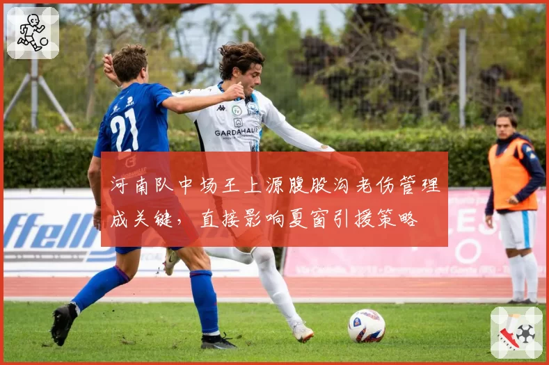 河南队中场王上源腹股沟老伤管理成关键，直接影响夏窗引援策略