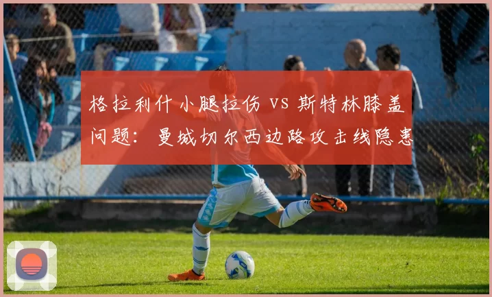 格拉利什小腿拉伤 vs 斯特林膝盖问题：曼城切尔西边路攻击线隐患分析