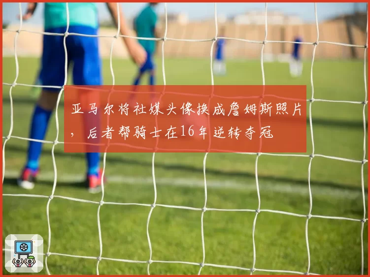 亚马尔将社媒头像换成詹姆斯照片，后者帮骑士在16年逆转夺冠