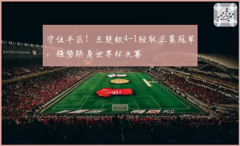 守住半区！王楚钦4-1轻取卫冕冠军，强势跻身世界杯决赛