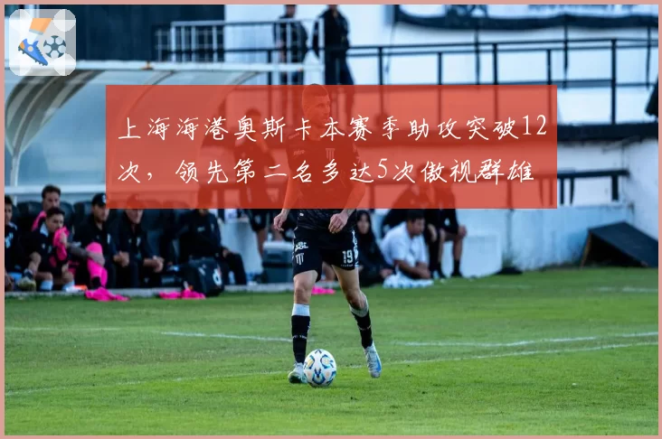 上海海港奥斯卡本赛季助攻突破12次,领先第二名多达5次傲视群雄