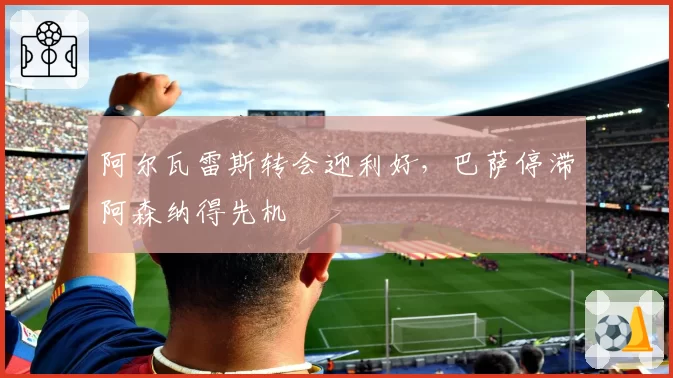 阿尔瓦雷斯转会迎利好,巴萨停滞阿森纳得先机