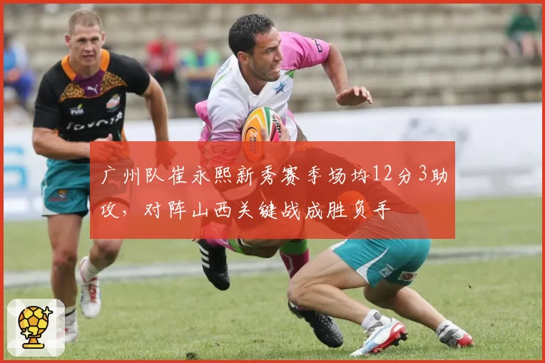 广州队崔永熙新秀赛季场均12分3助攻，对阵山西关键战成胜负手