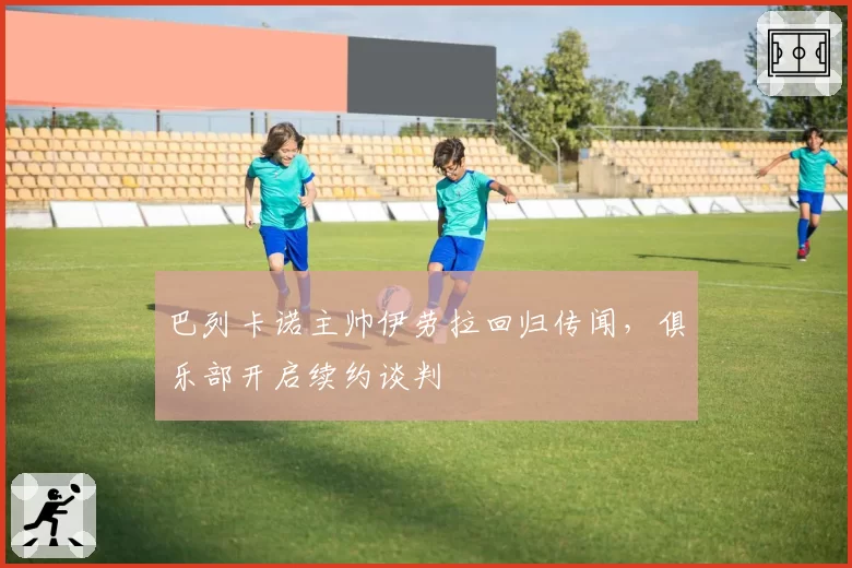 巴列卡诺主帅伊劳拉回归传闻，俱乐部开启续约谈判