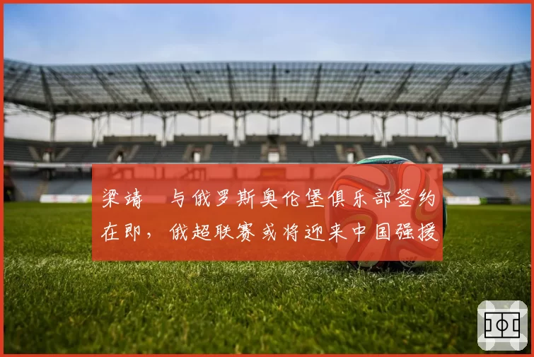 梁靖崑与俄罗斯奥伦堡俱乐部签约在即，俄超联赛或将迎来中国强援