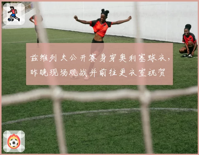 兹维列夫公开赛身穿奥利塞球衣，昨晚现场观战并前往更衣室祝贺
