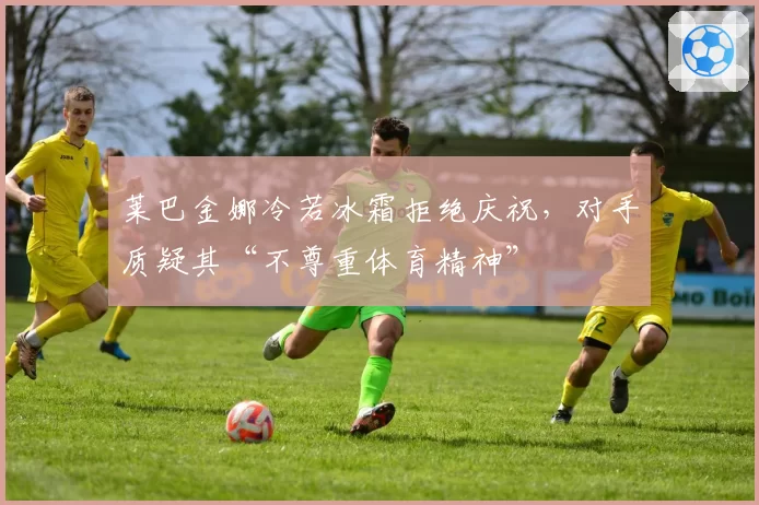 莱巴金娜冷若冰霜拒绝庆祝，对手质疑其“不尊重体育精神”