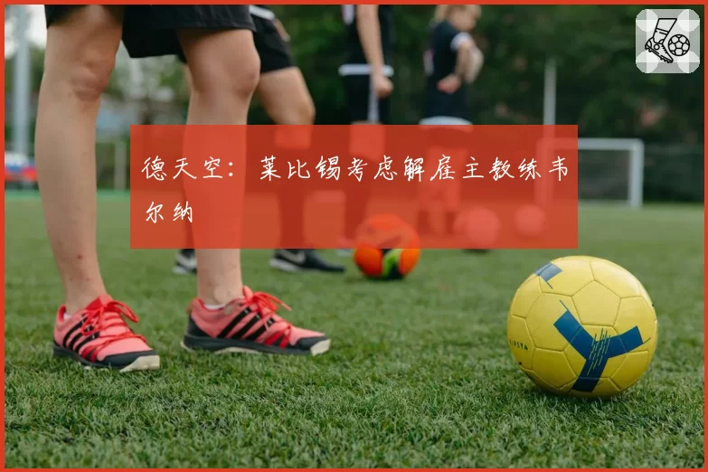 德天空:莱比锡考虑解雇主教练韦尔纳