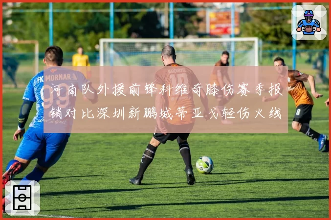 河南队外援前锋科维奇膝伤赛季报销对比深圳新鹏城蒂亚戈轻伤火线回归，外援伤情严重性对比