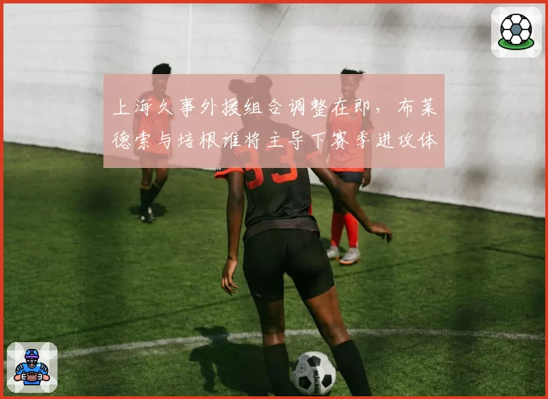 上海久事外援组合调整在即，布莱德索与培根谁将主导下赛季进攻体系