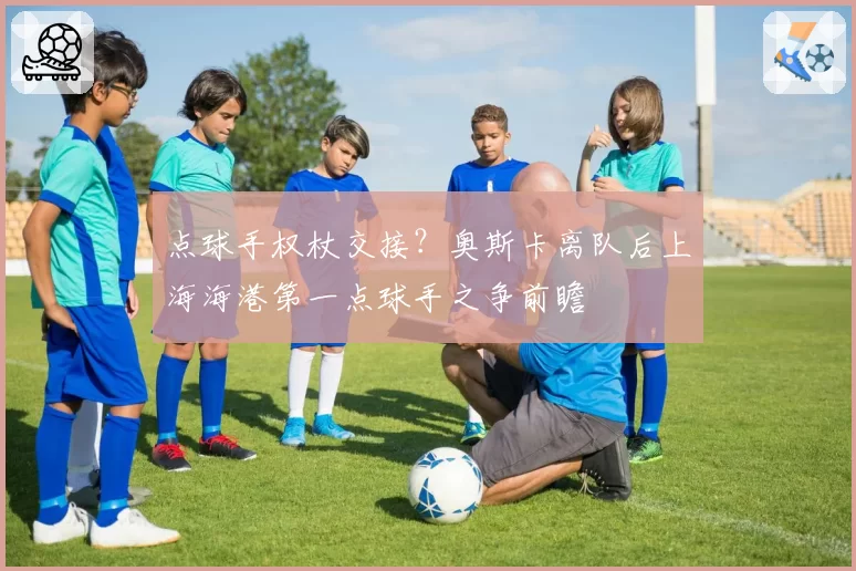 点球手权杖交接？奥斯卡离队后上海海港第一点球手之争前瞻