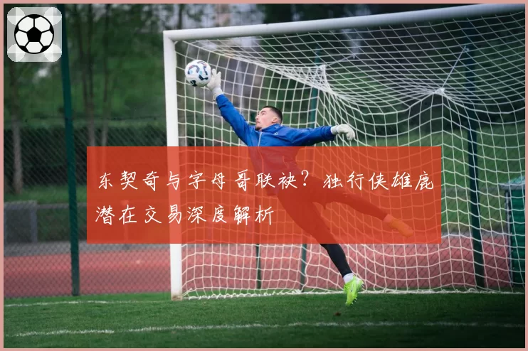 东契奇与字母哥联袂?独行侠雄鹿潜在交易深度解析