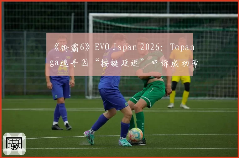 《街霸6》EVO Japan 2026：Topanga选手因“按键延迟”申诉成功率不足20%