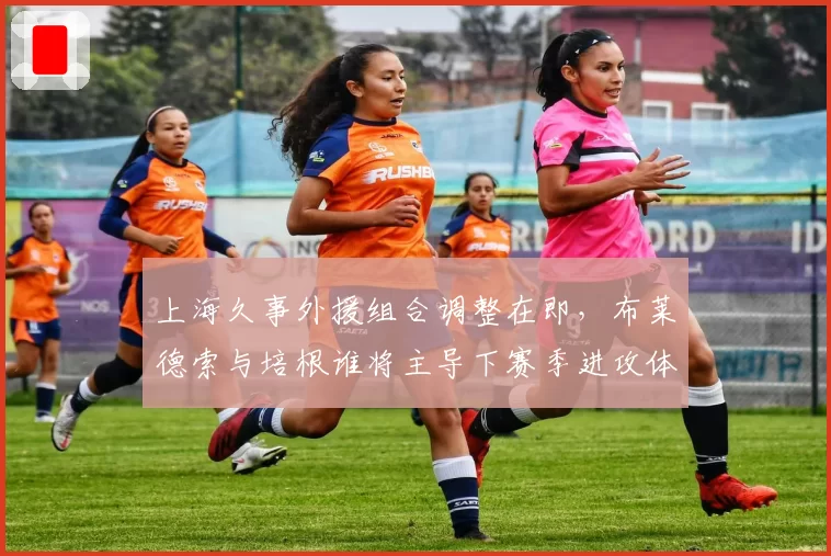 上海久事外援组合调整在即，布莱德索与培根谁将主导下赛季进攻体系