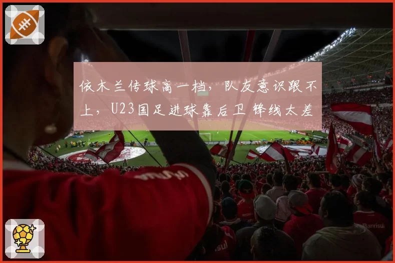 依木兰传球高一档，队友意识跟不上，U23国足进球靠后卫 锋线太差