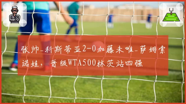张帅_科斯蒂亚2-0加藤未唯_萨姆索诺娃，晋级WTA500林茨站四强